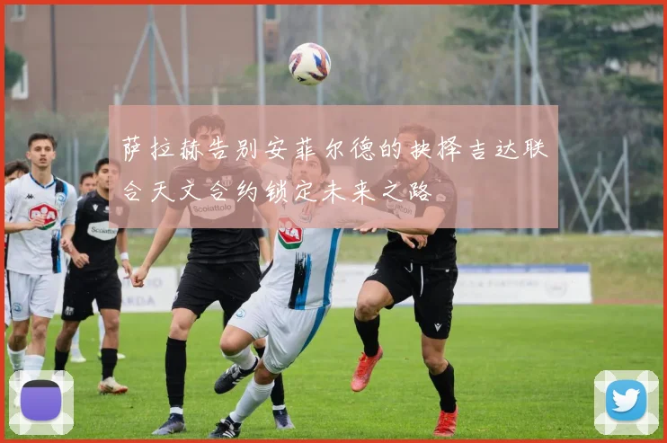 萨拉赫告别安菲尔德的抉择吉达联合天文合约锁定未来之路