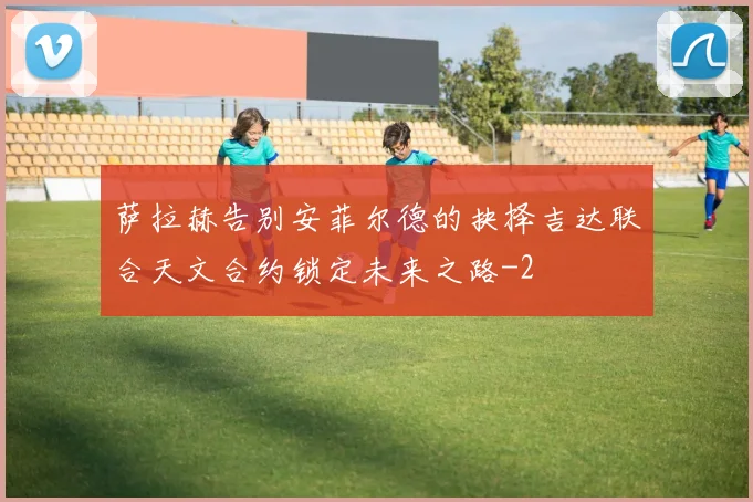 萨拉赫告别安菲尔德的抉择吉达联合天文合约锁定未来之路