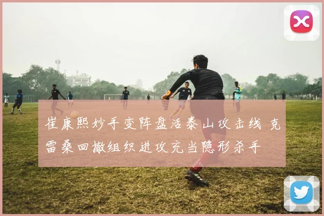 崔康熙妙手变阵盘活泰山攻击线 克雷桑回撤组织进攻充当隐形杀手