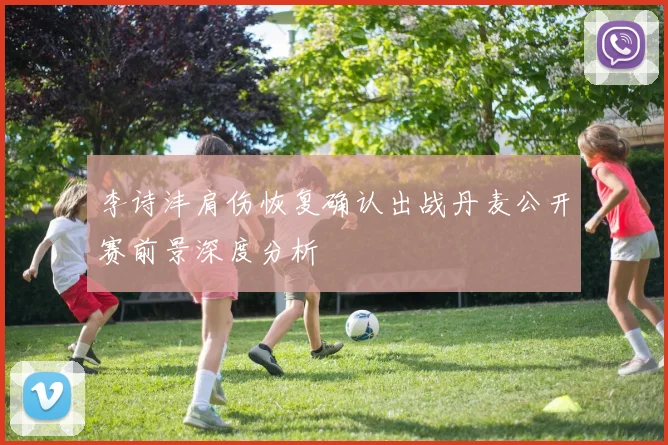 李诗沣肩伤恢复确认出战丹麦公开赛前景深度分析