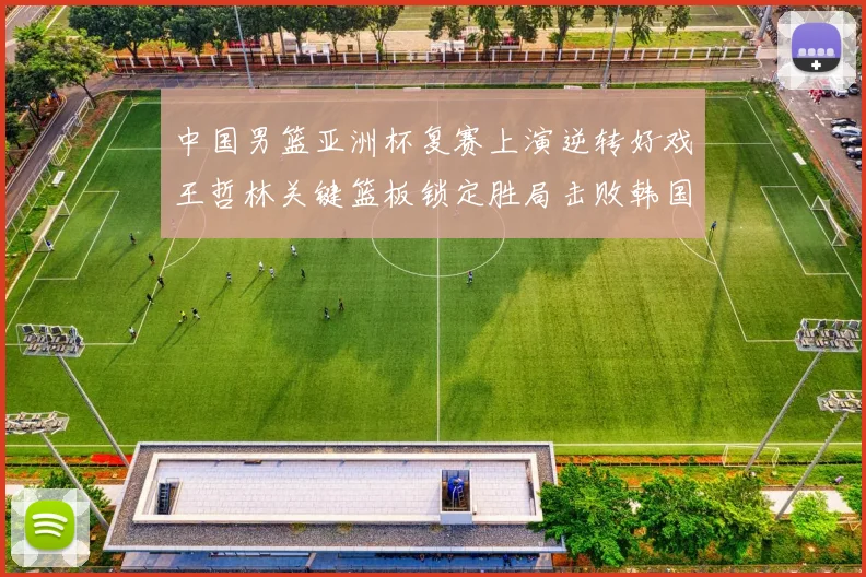 中国男篮亚洲杯复赛上演逆转好戏王哲林关键篮板锁定胜局击败韩国