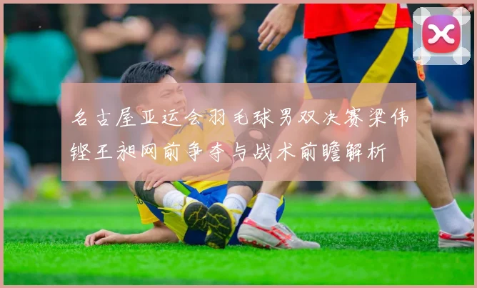 名古屋亚运会羽毛球男双决赛梁伟铿王昶网前争夺与战术前瞻解析