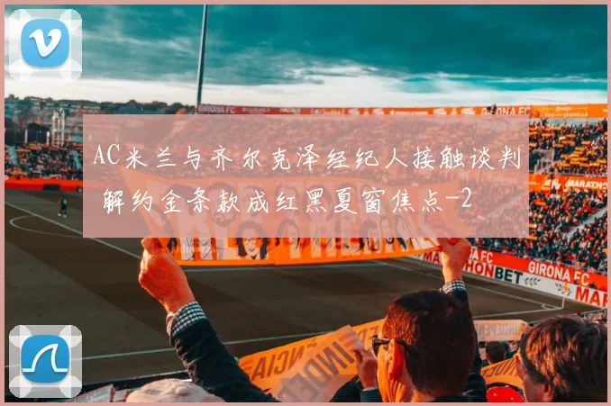 AC米兰与齐尔克泽经纪人接触谈判 解约金条款成红黑夏窗焦点