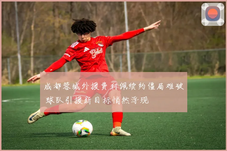 成都蓉城外援费利佩续约僵局难破 球队引援新目标悄然浮现