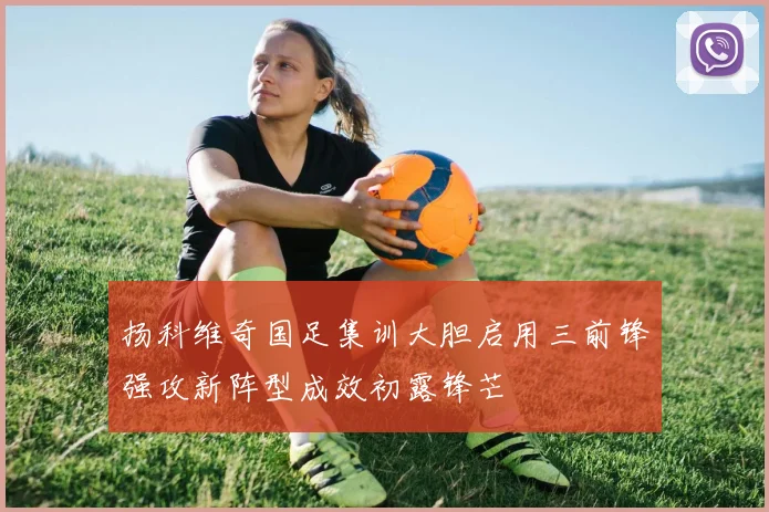 扬科维奇国足集训大胆启用三前锋强攻新阵型成效初露锋芒