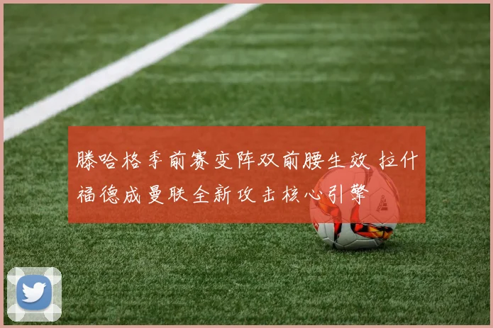 滕哈格季前赛变阵双前腰生效 拉什福德成曼联全新攻击核心引擎