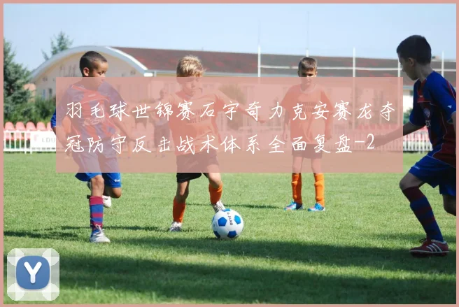 羽毛球世锦赛石宇奇力克安赛龙夺冠防守反击战术体系全面复盘