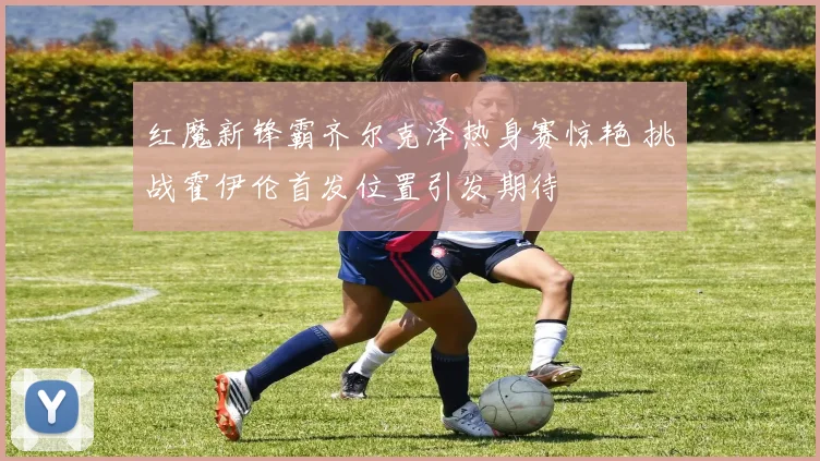红魔新锋霸齐尔克泽热身赛惊艳 挑战霍伊伦首发位置引发期待