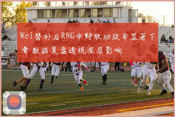Wei替补后RNG中野联动效率显著下滑 数据复盘透视深层影响