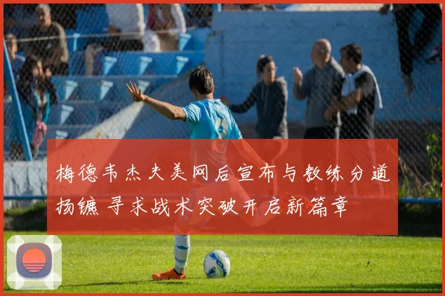 梅德韦杰夫美网后宣布与教练分道扬镳 寻求战术突破开启新篇章