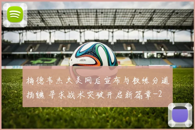 梅德韦杰夫美网后宣布与教练分道扬镳 寻求战术突破开启新篇章