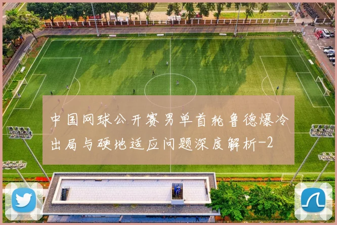 中国网球公开赛男单首轮鲁德爆冷出局与硬地适应问题深度解析