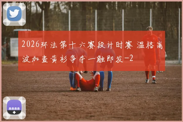 2026环法第十六赛段计时赛 温格高波加查黄衫争夺一触即发