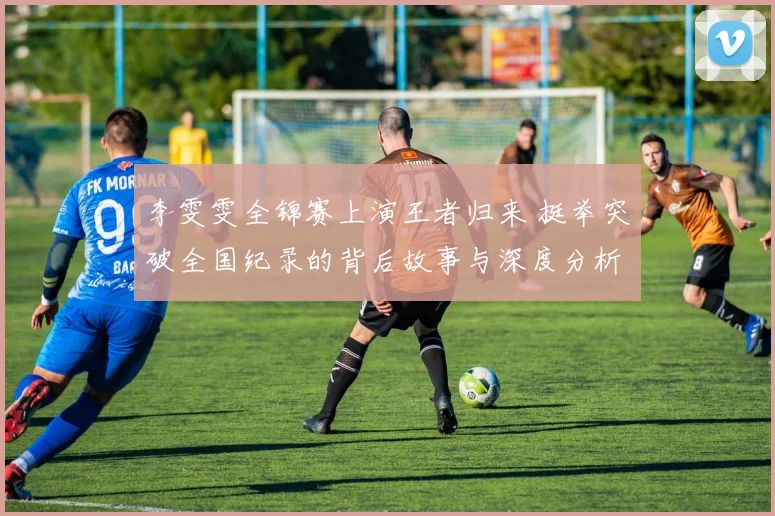 李雯雯全锦赛上演王者归来 挺举突破全国纪录的背后故事与深度分析