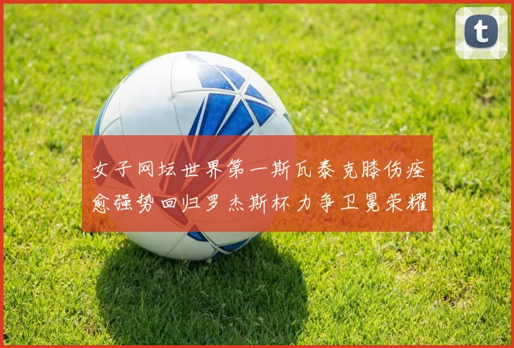 女子网坛世界第一斯瓦泰克膝伤痊愈强势回归罗杰斯杯力争卫冕荣耀