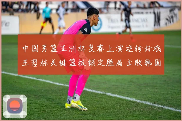 中国男篮亚洲杯复赛上演逆转好戏王哲林关键篮板锁定胜局击败韩国