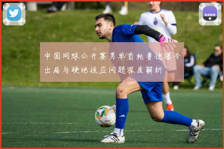 中国网球公开赛男单首轮鲁德爆冷出局与硬地适应问题深度解析