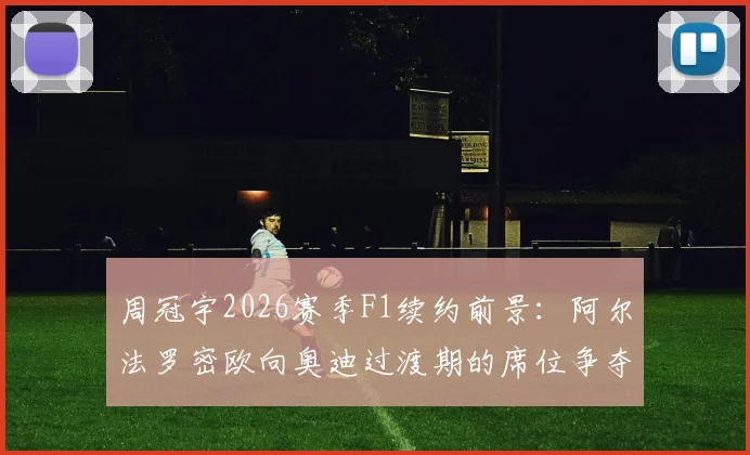 周冠宇2026赛季F1续约前景：阿尔法罗密欧向奥迪过渡期的席位争夺战