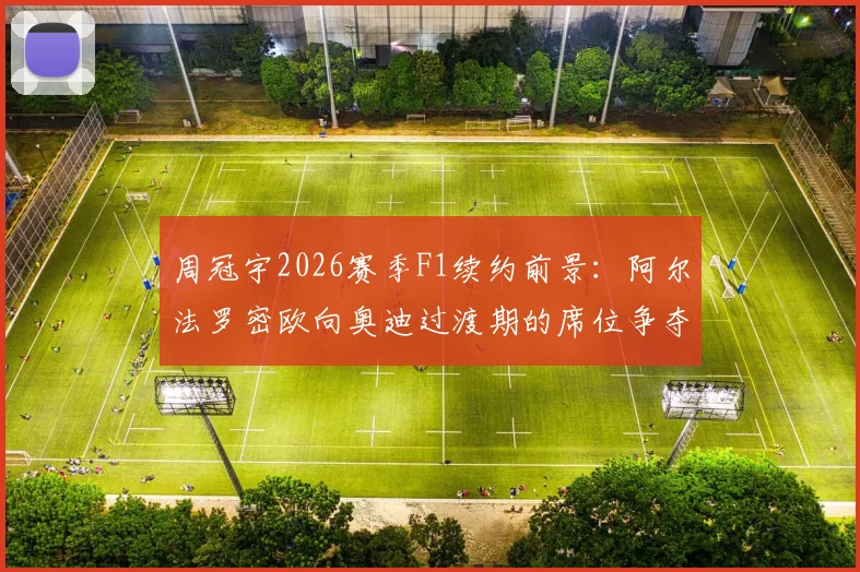 周冠宇2026赛季F1续约前景：阿尔法罗密欧向奥迪过渡期的席位争夺战