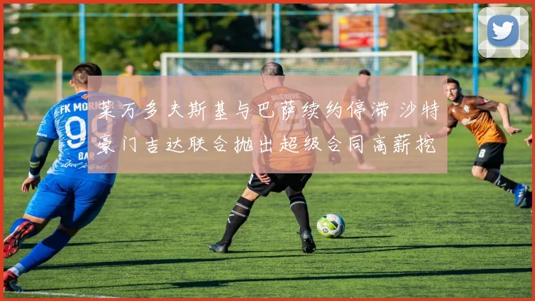 莱万多夫斯基与巴萨续约停滞 沙特豪门吉达联合抛出超级合同高薪挖角内幕全纪录