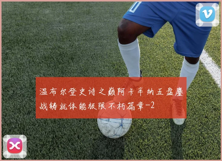 温布尔登史诗之巅阿卡辛纳五盘鏖战铸就体能极限不朽篇章