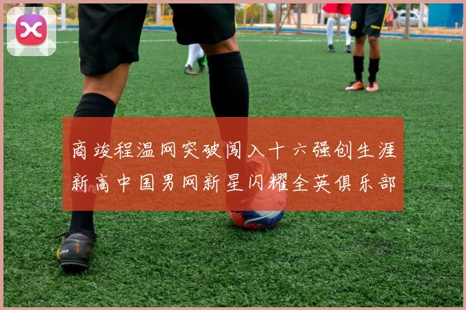 商竣程温网突破闯入十六强创生涯新高中国男网新星闪耀全英俱乐部