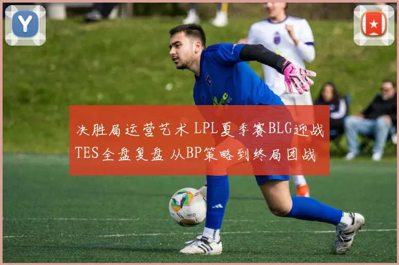决胜局运营艺术 LPL夏季赛BLG迎战TES全盘复盘 从BP策略到终局团战每一步博弈深度解读