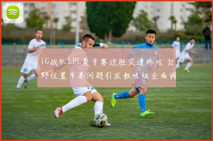 iG战队LPL夏季赛连胜突遭终结 打野位置节奏问题引发教练组全面调整