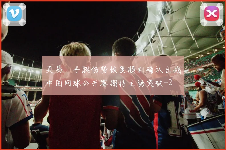 吴易昺手腕伤势恢复顺利确认出战中国网球公开赛期待主场突破