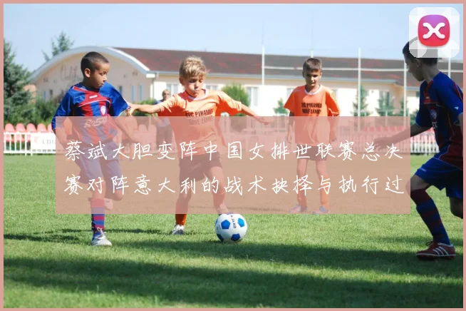 蔡斌大胆变阵中国女排世联赛总决赛对阵意大利的战术抉择与执行过程深度解析