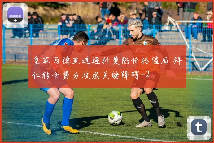 皇家马德里追逐科曼陷价格僵局 拜仁转会费分歧成关键障碍