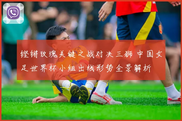铿锵玫瑰关键之战对决三狮 中国女足世界杯小组出线形势全景解析