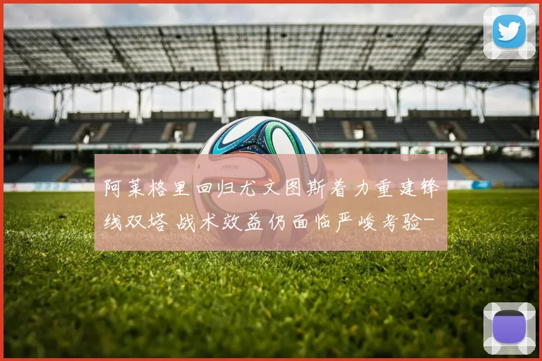 阿莱格里回归尤文图斯着力重建锋线双塔 战术效益仍面临严峻考验