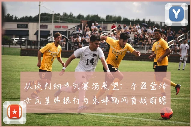 从谈判细节到赛场展望：李盈莹转会瓦基弗银行与朱婷隔网首战前瞻