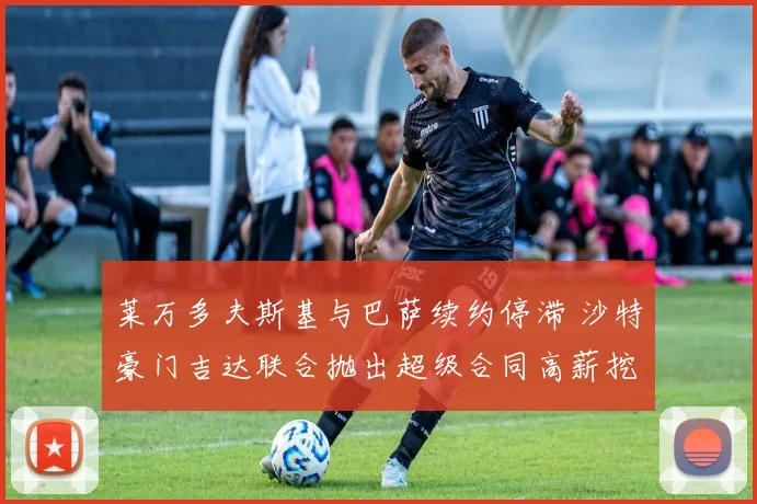 莱万多夫斯基与巴萨续约停滞 沙特豪门吉达联合抛出超级合同高薪挖角内幕全纪录