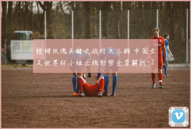 铿锵玫瑰关键之战对决三狮 中国女足世界杯小组出线形势全景解析