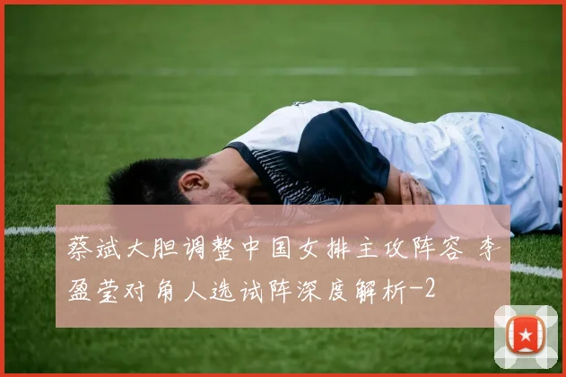 蔡斌大胆调整中国女排主攻阵容 李盈莹对角人选试阵深度解析
