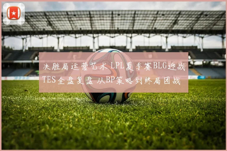 决胜局运营艺术 LPL夏季赛BLG迎战TES全盘复盘 从BP策略到终局团战每一步博弈深度解读