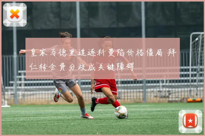 皇家马德里追逐科曼陷价格僵局 拜仁转会费分歧成关键障碍