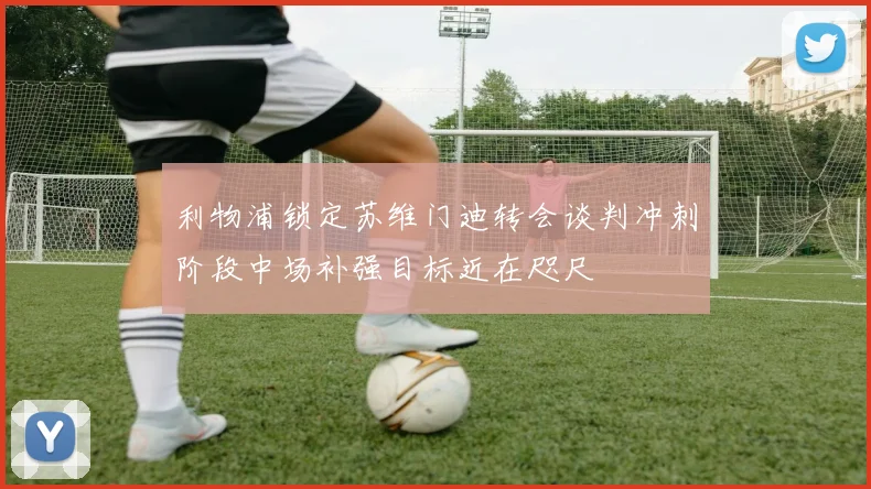 利物浦锁定苏维门迪转会谈判冲刺阶段中场补强目标近在咫尺