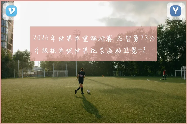 2026年世界举重锦标赛 石智勇73公斤级抓举破世界纪录成功卫冕