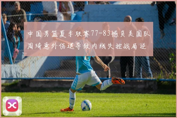中国男篮夏季联赛77-83憾负美国队周琦意外伤退导致内线失控战局逆转