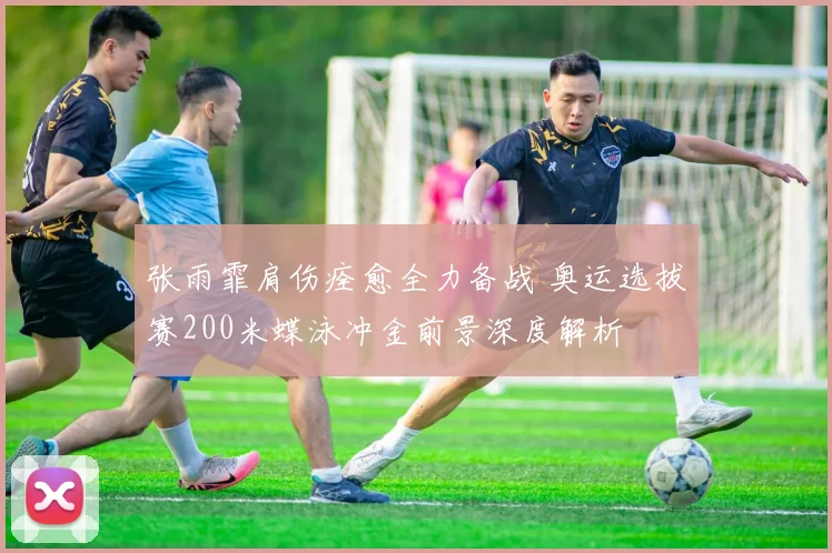张雨霏肩伤痊愈全力备战 奥运选拔赛200米蝶泳冲金前景深度解析