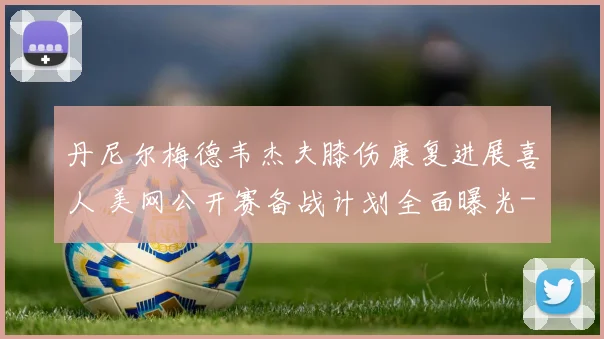 丹尼尔梅德韦杰夫膝伤康复进展喜人 美网公开赛备战计划全面曝光
