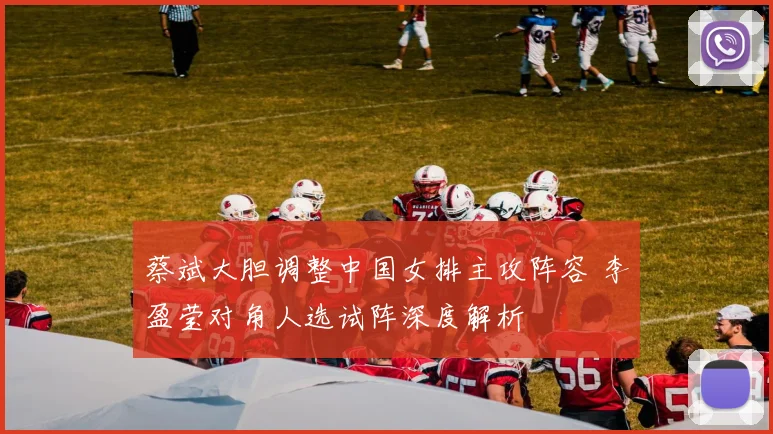 蔡斌大胆调整中国女排主攻阵容 李盈莹对角人选试阵深度解析
