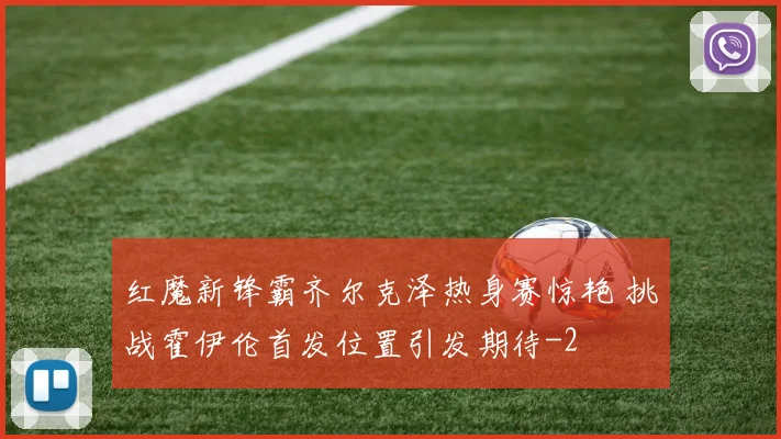红魔新锋霸齐尔克泽热身赛惊艳 挑战霍伊伦首发位置引发期待