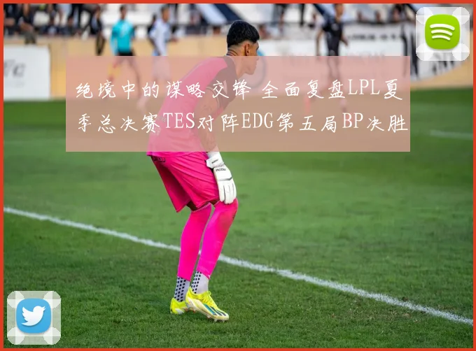 绝境中的谋略交锋 全面复盘LPL夏季总决赛TES对阵EDG第五局BP决胜之道