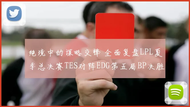 绝境中的谋略交锋 全面复盘LPL夏季总决赛TES对阵EDG第五局BP决胜之道
