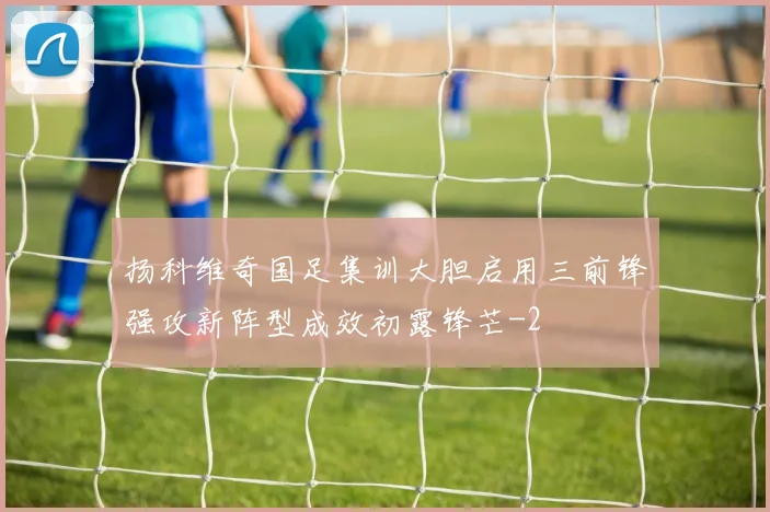 扬科维奇国足集训大胆启用三前锋强攻新阵型成效初露锋芒