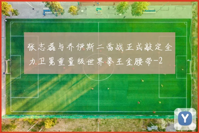张志磊与乔伊斯二番战正式敲定全力卫冕重量级世界拳王金腰带
